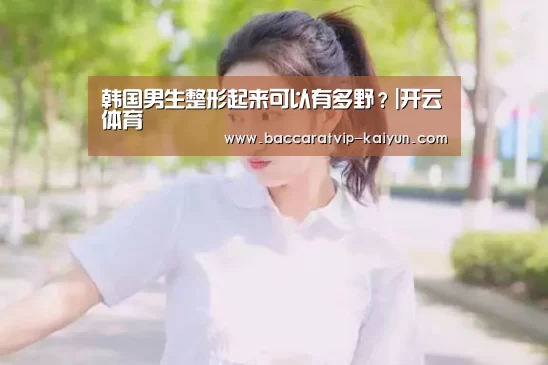 韩国男生整形起来可以有多野?|开云体育(图2) 开云赛事